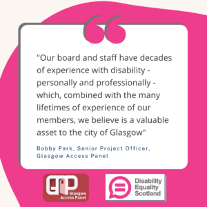 A quote from Bobby Park, Senior Project Officer, Glasgow Access panel. "Our board and staff have decades of experience with disability - personally and professionally - which, combined with the many lifetimes of experience of our members, we believe is a valuable asset to the city of Glasgow" Also features logos for Glasgow Access Panel and Disability Equality Scotland.