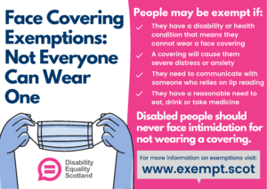 Face covering Exemption infographic featuring illustration of a face mask and Disability Equality Scotland logo Also features the following text People are exempt if: They have a disability or health condition that means they cannot put a mask on. They have a disability or health condition that means they cannot put a mask on. A mask will cause them severe distress They need to communicate with someone who relies on lip reading They need to eat, drink or take medicine