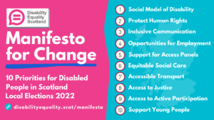 Disability Equality Scotland - Manifesto for Change. 10 priorities for disabled people in Scotland: Local Elections 2022. 1. Social Model of Disability 2. Protect Human Rights 3. Inclusive Communication 4. Opportunities for Employment 5. Support for Access Panels 6. Equitable Social Care 7. Accessible Transport 8. Access to Justice 9. Active Participation 10. Supporting Young People Website link: https://disabilityequality.scot/manifesto/